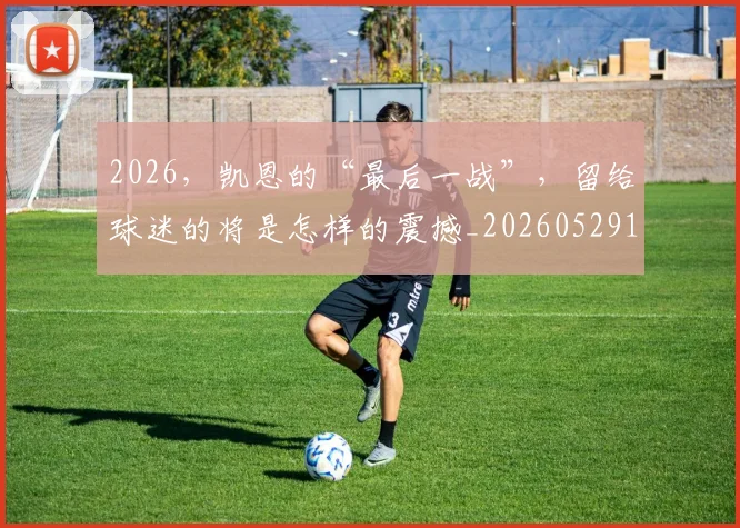 2026，凯恩的“最后一战”，留给球迷的将是怎样的震撼_20260529145524