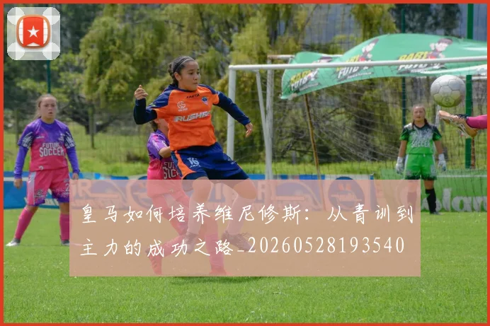 皇马如何培养维尼修斯：从青训到主力的成功之路_20260528193540