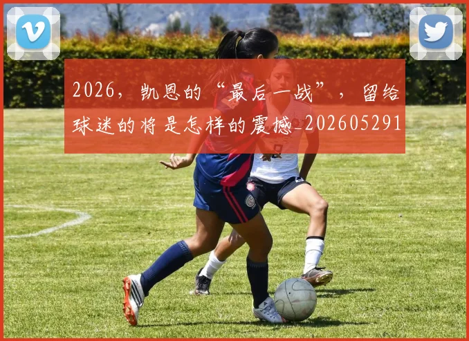 2026，凯恩的“最后一战”，留给球迷的将是怎样的震撼_20260529145524