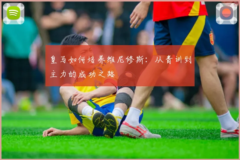 皇马如何培养维尼修斯：从青训到主力的成功之路