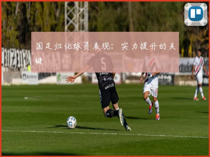国足归化球员表现：实力提升的关键