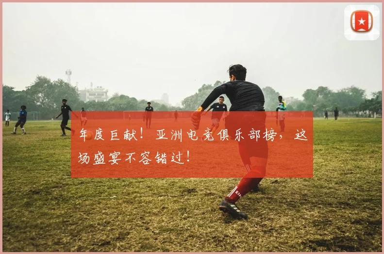 年度巨献!亚洲电竞俱乐部榜,这场盛宴不容错过!