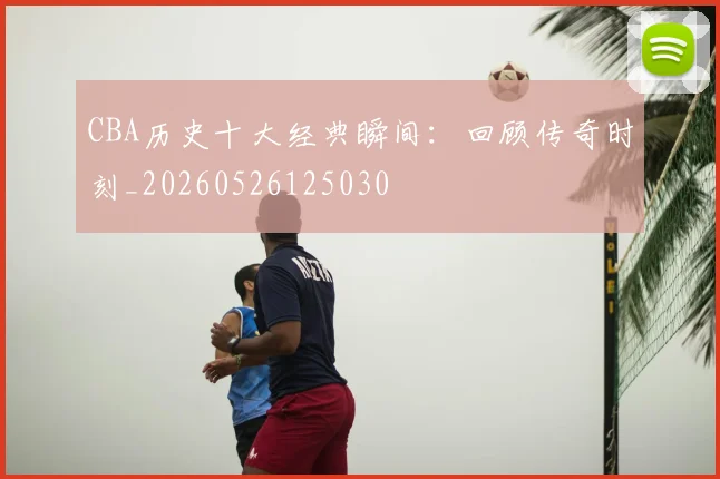 CBA历史十大经典瞬间：回顾传奇时刻_20260526125030