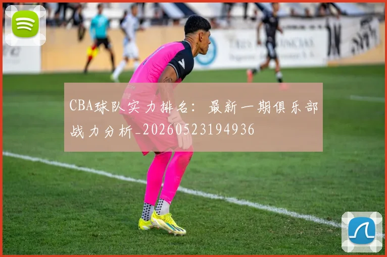 CBA球队实力排名:最新一期俱乐部战力分析_20260523194936