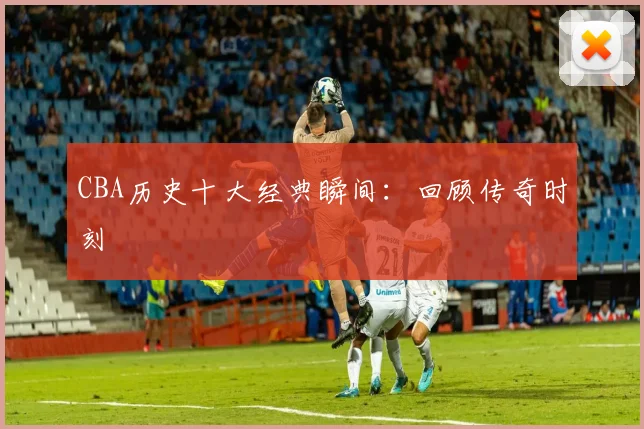 CBA历史十大经典瞬间：回顾传奇时刻