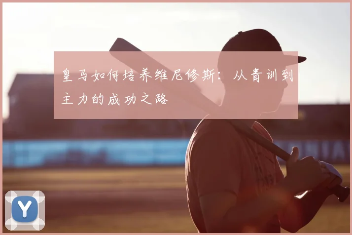 皇马如何培养维尼修斯：从青训到主力的成功之路