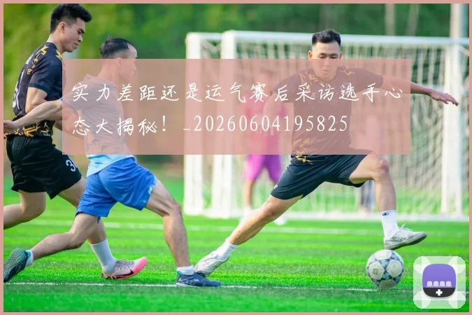 实力差距还是运气赛后采访选手心态大揭秘！_20260604195825