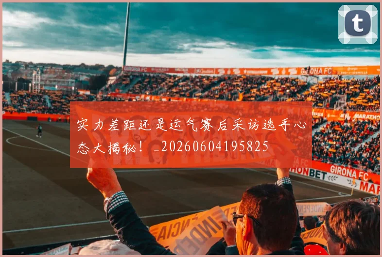 实力差距还是运气赛后采访选手心态大揭秘！_20260604195825