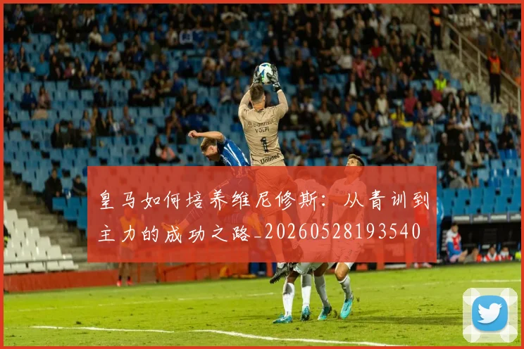 皇马如何培养维尼修斯：从青训到主力的成功之路_20260528193540